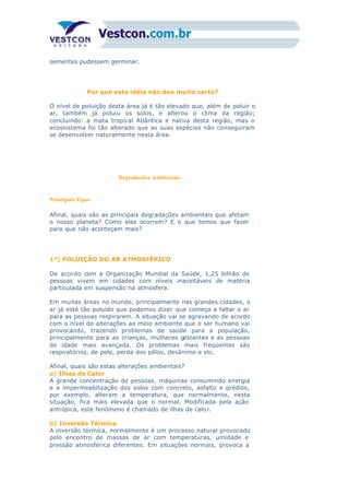 sementes pudessem germinar.
Por que esta idéia não deu muito certo?
O nível de poluição desta área já é tão elevado que, além de poluir o
ar, também já poluiu os solos, e alterou o clima da região;
concluindo: a mata tropical Atlântica é nativa desta região, mas o
ecossistema foi tão alterado que as suas espécies não conseguiram
se desenvolver naturalmente nesta área.
Degradações Ambientais
Principais Tipos
Afinal, quais são as principais degradações ambientais que afetam
o nosso planeta? Como elas ocorrem? E o que temos que fazer
para que não aconteçam mais?
1º) POLUIÇÃO DO AR ATMOSFÉRICO
De acordo com a Organização Mundial da Saúde, 1,25 bilhão de
pessoas vivem em cidades com níveis inaceitáveis de matéria
particulada em suspensão na atmosfera.
Em muitas áreas no mundo, principalmente nas grandes cidades, o
ar já está tão poluído que podemos dizer que começa a faltar o ar
para as pessoas respirarem. A situação vai se agravando de acordo
com o nível de alterações ao meio ambiente que o ser humano vai
provocando, trazendo problemas de saúde para a população,
principalmente para as crianças, mulheres gestantes e as pessoas
de idade mais avançada. Os problemas mais freqüentes são
respiratórios, de pele, perda dos pêlos, desânimo e etc.
Afinal, quais são estas alterações ambientais?
a) Ilhas de Calor
A grande concentração de pessoas, máquinas consumindo energia
e a impermeabilização dos solos com concreto, asfalto e prédios,
por exemplo, alteram a temperatura, que normalmente, nesta
situação, fica mais elevada que o normal. Modificada pela ação
antrópica, este fenômeno é chamado de ilhas de calor.
b) Inversão Térmica
A inversão térmica, normalmente é um processo natural provocado
pelo encontro de massas de ar com temperaturas, umidade e
pressão atmosférica diferentes. Em situações normais, provoca a
 