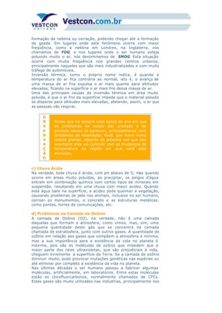 formação da neblina ou cerração, podendo chegar até a formação
de geada. Em lugares onde este fenômeno ocorre com maior
freqüência, como a neblina em Londres, na Inglaterra, nós
chamamos de FOG; e nos lugares onde o ser humano esteja
poluindo muito o ar, nós denominamos de SMOG. Esta situação
ocorre com muita freqüência nos grandes centros urbanos,
principalmente naqueles que são mais industrializados e com muito
tráfego de automóveis.
Inversão térmica, como o próprio nome indica, é quando a
temperatura do ar fica contrária ao normal, isto é, o avanço de
uma massa de ar fria expulsa o ar mais quente para altitudes
elevadas, ficando na superfície o ar mais frio dessa massa de ar.
Uma das principais causas da inversão térmica em área muito
poluída, é que o ar frio da superfície impede que o material poluído
se disperse para altitudes mais elevadas, afetando, assim, o ar que
as pessoas vão respirar.
O
B
S
E
R
V
A
Ç
Ã
O
Notou que há sempre uma época do ano em que
os problemas de saúde das crianças e de
pessoas idosas se agravam, principalmente com
problemas de respiração. Você, que mora numa
cidade grande, observe da próxima vez que isto
acontecer pois vai coincidir com as mudanças de
temperatura na região em que você está
morando.
c) Chuva Ácida
Na verdade, toda chuva é ácida, com pH abaixo de 5; mas quando
ocorre em áreas muito poluídas, ao precipitar, os pingos d’água
entram em combinação química com certos tipos de minerais em
suspensão, resultando em uma chuva com maior acidez. Quando
esta água bate na superfície, a acidez pode queimar a vegetação,
causando problemas de pele nos animais, inclusive no ser humano,
corroer os monumentos, o concreto e as estruturas metálicas,
como pontes, torres de comunicações, etc.
d) Problemas na Camada de Ozônio
A camada de Ozônio (O3), na verdade, não é uma camada
daquelas que formam a atmosfera, como vimos, mas, sim, uma
pequena quantidade deste gás que se concentra na camada
chamada de estratosfera, junto com outros gases. A quantidade de
ozônio em relação aos gases que compõem a atmosfera é mínima,
mas a sua importância para a existência da vida no planeta é
máxima, pois são as moléculas de ozônio que impedem que a
maior parte dos raios ultravioletas, que são prejudiciais à vida,
cheguem livremente à superfície da Terra. Se a camada de ozônio
diminuir muito, pode provocar mutações genéticas nas espécies ou
até eliminar por completo a existência da vida no planeta.
Nas últimas décadas o ser humano passou a fabricar algumas
moléculas, artificialmente, em laboratórios. Entre estas moléculas
estão os clorofluorcarbonos, normalmente chamados de CFCs.
Estes gases são muito utilizados nas indústrias, principalmente nos
 