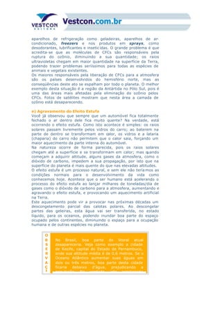 aparelhos de refrigeração como geladeiras, aparelhos de ar-
condicionado, freezers e nos produtos em sprays, como
desodorantes, lubrificantes e insetic idas. O grande problema é que
acredita-se que as moléculas de CFCs são responsáveis pela
ruptura do ozônio, diminuindo a sua quantidade; os raios
ultravioletas chegam em maior quantidade na superfície da Terra,
podendo trazer problemas seriíssimos para todas as espécies de
animais e vegetais existentes.
Os maiores responsáveis pela liberação de CFCs para a atmosfera
são os países desenvolvidos do hemisfério norte, mas as
conseqüências deste ato se espalham por todo o planeta. O melhor
exemplo desta situação é a região da Antártida no Pólo Sul, pois é
uma das áreas mais afetadas pela eliminação do ozônio pelos
CFCs. Fotos de satélites mostram que nesta área a camada de
ozônio está desaparecendo.
e) Agravamento do Efeito Estufa
Você já observou que sempre que um automóvel fica totalmente
fechado o ar dentro dele fica muito quente? Na verdade, está
ocorrendo o efeito estufa. Como isto acontece é simples: os raios
solares passam livremente pelos vidros do carro; ao baterem na
parte de dentro se transformam em calor, os vidros e a lataria
(chaparia) do carro não permitem que o calor saia, forçando um
maior aquecimento da parte interna do automóvel.
Na natureza ocorre de forma parecida, pois os raios solares
chegam até a superfície e se transformam em calor; mas quando
começam a adquirir altitude, alguns gases da atmosfera, como o
dióxido de carbono, impedem a sua propagação, por isto que na
superfície do planeta é mais quente do que nas elevadas altitudes.
O efeito estufa é um processo natural, e sem ele não tería mos as
condições normais para o desenvolvimento da vida como
conhecemos hoje. Acontece que o ser humano está acelerando o
processo do efeito estufa ao lançar milhares de toneladas/dia de
gases como o dióxido de carbono para a atmosfera, aumentando e
agravando o efeito estufa, e provocando um aquecimento artificial
na Terra.
Este aquecimento pode vir a provocar nas próximas décadas um
descongelamento parcial das calotas polares. Ao descongelar
partes das geleiras, esta água vai ser transferida, no estado
líquido, para os oceanos, podendo inundar boa parte do espaço
ocupado pelos continentes, diminuindo o espaço para a ocupação
humana e de outras espécies no planeta.
O
B
S
E
R
V
A
Ç
Ã
No Brasil, boa parte do litoral atual
desapareceria. Veja como exemplo a cidade
de Recife, capital do Estado de Pernambuco,
onde sua altitude média é de 0,6 metros. Se o
Oceano Atlântico aumentar suas águas em
dois ou três metros, boa parte desta cidade
ficaria debaixo d’água, prejudicando a
população. Na verdade, isto aconteceria
 