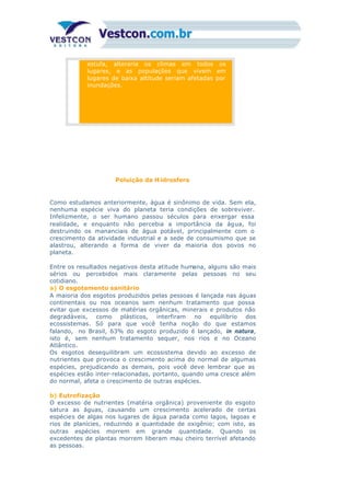 estufa, alteraria os climas em todos os
lugares, e as populações que vivem em
lugares de baixa altitude seriam afetadas por
inundações.
Poluição da H idrosfera
Como estudamos anteriormente, água é sinônimo de vida. Sem ela,
nenhuma espécie viva do planeta teria condições de sobreviver.
Infelizmente, o ser humano passou séculos para enxergar essa
realidade, e enquanto não percebia a importância da água, foi
destruindo os mananciais de água potável, principalmente com o
crescimento da atividade industrial e a sede de consumismo que se
alastrou, alterando a forma de viver da maioria dos povos no
planeta.
Entre os resultados negativos desta atitude humana, alguns são mais
sérios ou percebidos mais claramente pelas pessoas no seu
cotidiano.
a) O esgotamento sanitário
A maioria dos esgotos produzidos pelas pessoas é lançada nas águas
continentais ou nos oceanos sem nenhum tratamento que possa
evitar que excessos de matérias orgânicas, minerais e produtos não
degradáveis, como plásticos, interfiram no equilíbrio dos
ecossistemas. Só para que você tenha noção do que estamos
falando, no Brasil, 63% do esgoto produzido é lançado, in natura,
isto é, sem nenhum tratamento sequer, nos rios e no Oceano
Atlântico.
Os esgotos desequilibram um ecossistema devido ao excesso de
nutrientes que provoca o crescimento acima do normal de algumas
espécies, prejudicando as demais, pois você deve lembrar que as
espécies estão inter-relacionadas, portanto, quando uma cresce além
do normal, afeta o crescimento de outras espécies.
b) Eutrofização
O excesso de nutrientes (matéria orgânica) proveniente do esgoto
satura as águas, causando um crescimento acelerado de certas
espécies de algas nos lugares de água parada como lagos, lagoas e
rios de planícies, reduzindo a quantidade de oxigênio; com isto, as
outras espécies morrem em grande quantidade. Quando os
excedentes de plantas morrem liberam mau cheiro terrível afetando
as pessoas.
 