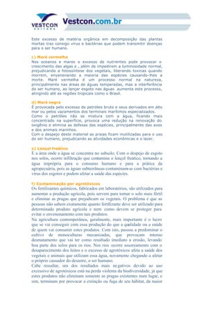 Este excesso de matéria orgânica em decomposição das plantas
mortas traz consigo vírus e bactérias que podem transmitir doenças
para o ser humano.
c) Maré vermelha
Nos oceanos e mares o excesso de nutrientes pode provocar o
crescimento das algas e , além de impedirem a luminosidade normal,
prejudicando a fotossíntese dos vegetais, liberando toxinas quando
morrem, envenenando a maioria das espécies causando-lhes a
morte. Maré vermelha é um processo normal na natureza,
principalmente nas áreas de águas temperadas, mas a interferência
do ser humano, ao lançar esgoto nas águas aumenta este processo,
atingindo até as regiões tropicais como o Brasil.
d) Maré negra
É provocada pelo excesso de petróleo bruto e seus derivados em alto
mar ou pelos vazamentos dos terminais marítimos especializados.
Como o petróleo não se mistura com a água, ficando mais
concentrado na superfície, provoca uma redução na renovação do
oxigênio e elimina as defesas das espécies, principalmente das aves
e dos animais marinhos.
Com o despejo deste material as praias ficam inutilizadas para o uso
do ser humano, prejudicando as atividades econômicas e o lazer.
e) Lençol freático
É a área onde a água se concentra no subsolo. Com o despejo de esgoto
nos solos, ocorre infiltração que contamina o lençol freático, tornando a
água imprópria para o consumo humano e para a prática da
agropecuária, pois as águas subterrâneas contaminam-se com bactérias e
vírus dos esgotos e podem afetar a saúde das espécies.
f) Contaminação por agrotóxicos
Os fertilizantes químicos, fabricados em laboratórios, são utilizados para
aumentar a produção agrícola, pois servem para tornar o solo mais fértil
e eliminar as pragas que prejudicam os vegetais. O problema é que as
pessoas não sabem exatamente quanto fertilizante deve ser utilizado para
determinado produto agrícola e nem como devem se proteger para
evitar o envenenamento com tais produtos.
Na agricultura contemporânea, geralmente, mais importante é o lucro
que se vai conseguir com essa produção do que a qualidade ou a saúde
de quem vai consumir estes produtos. Com isto, passou a predominar o
cultivo de monoculturas mecanizadas, que provocam intenso
desmatamento que vai ter como resultado imediato a erosão, levando
boa parte dos solos para os rios. Nos rios ocorre assoreamento com o
desaparecimento dos leitos e o excesso de agrotóxicos afeta a saúde dos
vegetais e animais que utilizam essa água, novamente chegando a afetar
o próprio causador do desastre, o ser humano.
Cabe ressaltar, um dos resultados mais negativos devido ao uso
excessivo de agrotóxicos está na perda violenta da biodiversidade, já que
estes produtos não eliminam somente as pragas existentes num lugar, e
sim, terminam por provocar a extinção ou fuga de seu hábitat, da maior
 