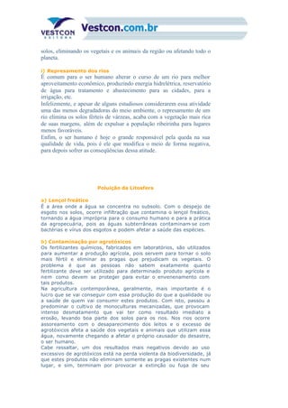 solos, eliminando os vegetais e os animais da região ou afetando todo o
planeta.
i) Represamento dos rios
É comum para o ser humano alterar o curso de um rio para melhor
aproveitamento econômico, produzindo energia hidrelétrica, reservatório
de água para tratamento e abastecimento para as cidades, para a
irrigação, etc.
Infelizmente, e apesar de alguns estudiosos considerarem essa atividade
uma das menos degradadoras do meio ambiente, o represamento de um
rio elimina os solos férteis de várzeas, acaba com a vegetação mais rica
de suas margens, além de expulsar a população ribeirinha para lugares
menos favoráveis.
Enfim, o ser humano é hoje o grande responsável pela queda na sua
qualidade de vida, pois é ele que modifica o meio de forma negativa,
para depois sofrer as conseqüências dessa atitude.
Poluição da Litosfera
a) Lençol freático
É a área onde a água se concentra no subsolo. Com o despejo de
esgoto nos solos, ocorre infiltração que contamina o lençol freático,
tornando a água imprópria para o consumo humano e para a prática
da agropecuária, pois as águas subterrâneas contaminam-se com
bactérias e vírus dos esgotos e podem afetar a saúde das espécies.
b) Contaminação por agrotóxicos
Os fertilizantes químicos, fabricados em laboratórios, são utilizados
para aumentar a produção agrícola, pois servem para tornar o solo
mais fértil e eliminar as pragas que prejudicam os vegetais. O
problema é que as pessoas não sabem exatamente quanto
fertilizante deve ser utilizado para determinado produto agrícola e
nem como devem se proteger para evitar o envenenamento com
tais produtos.
Na agricultura contemporânea, geralmente, mais importante é o
lucro que se vai conseguir com essa produção do que a qualidade ou
a saúde de quem vai consumir estes produtos. Com isto, passou a
predominar o cultivo de monoculturas mecanizadas, que provocam
intenso desmatamento que vai ter como resultado imediato a
erosão, levando boa parte dos solos para os rios. Nos rios ocorre
assoreamento com o desaparecimento dos leitos e o excesso de
agrotóxicos afeta a saúde dos vegetais e animais que utilizam essa
água, novamente chegando a afetar o próprio causador do desastre,
o ser humano.
Cabe ressaltar, um dos resultados mais negativos devido ao uso
excessivo de agrotóxicos está na perda violenta da biodiversidade, já
que estes produtos não eliminam somente as pragas existentes num
lugar, e sim, terminam por provocar a extinção ou fuga de seu
 