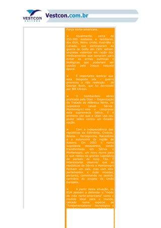 Força norte-americana.
» Atualmente, cerca de
250.000 soldados e familiares,
dos EUA, Reino Unido, Austrália e
Canadá, que participaram da
guerra do Golfo em 1991 sofrem
seqüelas violentas em razão dos
medicamentos que tomaram para
evitar as armas químicas e
biológicas que poderiam ser
usadas pelo Iraque naquela
época.
» É importante lembrar que
este desgaste pós – guerra
provocou a não reeleição - de
George Bush, que foi derrotado
por Bill Clinton.
» O bombardeio aéreo
praticado pela Otan – Organização
do Tratado do Atlântico Norte, na
Iugoslávia (atual Sérvia-
Montenegro) veio a comprovar
esta supremacia bélica. É a
primeira vez que a Otan usa seu
poder bélico contra um Estado-
nação.
» Com a independência das
repúblicas da Eslovênia, Croácia,
Bósnia - Herzegovina, Macedônia
e a autonomia da região de
Kosovo. Em 2003 o nome
Iugoslávia desaparece, sendo
transformada em Sérvia e
Montenegro, um novo nome para
o que restou da grande Iugoslávia
do período de Jozip Tito. É
interessante observar que as
repúblicas da Sérvia e Montenegro
formam um país, mas com dois
parlamentos e duas moedas,
portanto, caminhando no sentido
contrário do projeto da União
Européia.
» A partir desta situação, os
EUA passam a defender o “modo
de vida norte-americano” como o
modelo ideal para o mundo,
calcado numa espécie de
“fundamentalismo” tecnológico e
econômico, pois ao defender a
 