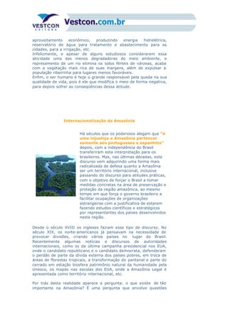 aproveitamento econômico, produzindo energia hidrelétrica,
reservatório de água para tratamento e abastecimento para as
cidades, para a irrigação, etc.
Infelizmente, e apesar de alguns estudiosos considerarem essa
atividade uma das menos degradadoras do meio ambiente, o
represamento de um rio elimina os solos férteis de várzeas, acaba
com a vegetação mais rica de suas margens, além de expulsar a
população ribeirinha para lugares menos favoráveis.
Enfim, o ser humano é hoje o grande responsável pela queda na sua
qualidade de vida, pois é ele que modifica o meio de forma negativa,
para depois sofrer as conseqüências dessa atitude.
Internacionalização da Amazônia
Há séculos que os poderosos alegam que “é
uma injustiça a Amazônia pertencer
somente aos portugueses e espanhóis”
depois, com a independência do Brasil
transferiram esta interpretação para os
brasileiros. Mas, nas últimas décadas, este
discurso vem adquirindo uma forma mais
radicalizada de defesa quanto a Amazônia
ser um território internacional, inclusive
passando do discurso para atitudes práticas,
com o objetivo de forçar o Brasil a tomar
medidas concretas na área de preservação e
proteção da região amazônica, ao mesmo
tempo em que força o governo brasileiro a
facilitar ocupações de organizações
estrangeiras com a justificativa de estarem
fazendo estudos científicos e estratégicos
por representantes dos países desenvolvidos
nesta região.
Desde o século XVIII os ingleses faziam esse tipo de discurso. No
século XIX, os norte-americanos já pensavam na necessidade de
provocar divisões, criando vários países no lugar do Brasil.
Recentemente algumas notícias e discursos de autoridades
internacionais, como os da última campanha presidencial nos EUA,
onde o candidato republicano e o candidato democrata, defenderam
o perdão de parte da dívida externa dos países pobres, em troca de
áreas de florestas tropicais, a transformação do pantanal e parte do
cerrado em estação biosfera patrimônio natural da humanidade pela
Unesco, os mapas nas escolas dos EUA, onde a Amazônia Legal é
apresentada como território internacional, etc.
Por trás desta realidade aparece a pergunta: o que existe de tão
importante na Amazônia? É uma pergunta que envolve questões
 