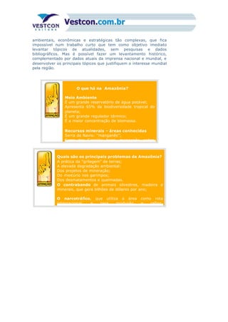 ambientais, econômicas e estratégicas tão complexas, que fica
impossível num trabalho curto que tem como objetivo imediato
levantar tópicos de atualidades, sem pesquisas e dados
bibliográficos. Mas é possível fazer um levantamento histórico,
complementado por dados atuais da imprensa nacional e mundial, e
desenvolver os principais tópicos que justifiquem o interesse mundial
pela região.
1) O que há na Amazônia?
2)
Meio Ambiente
É um grande reservatório de água potável;
Apresenta 65% da biodiversidade tropical do
planeta;
É um grande regulador térmico;
É a maior concentração de biomassa.
Recursos minerais – áreas conhecidas
Serra do Navio: “manganês”;
Serra dos Carajás: ferro, manganês, cobre,
2)
Quais são os principais problemas da Amazônia?
A prática da “grilagem” de terras;
A elevada degradação ambiental:
Dos projetos de mineração;
Do mercúrio nos garimpos;
Dos desmatamentos e queimadas.
O contrabando de animais silvestres, madeira e
minerais, que gera bilhões de dólares por ano;
O narcotráfico, que utiliza a área como rota
internacional, e para produção e refino,
 