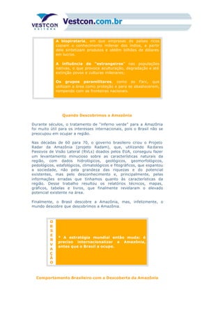 A biopirataria, em que empresas de países ricos
copiam o conhecimento milenar dos índios, a partir
dele sintetizam produtos e obtêm bilhões de dólares
em lucros.
A influência de “estrangeiros” nas populações
nativas, o que provoca aculturação, degradação e até
extinção povos e culturas milenares;
Os grupos paramilitares, como as Farc, que
utilizam a área como proteção e para se abastecerem,
rompendo com as fronteiras nacionais.
Quando Descobrimos a Amazônia
Durante séculos, o tratamento de “inferno verde” para a Amazônia
foi muito útil para os interesses internacionais, pois o Brasil não se
preocupou em ocupar a região.
Nas décadas de 60 para 70, o governo brasileiro criou o Projeto
Radar da Amazônia (projeto Radam), que, utilizando Ra dares
Passivos de Visão Lateral (RVLs) doados pelos EUA, conseguiu fazer
um levantamento minucioso sobre as características naturais da
região, com dados hidrológicos, geológicos, geomorfológicos,
pedológicos, edafológicos, climatológicos e fitográficos, que espantou
a sociedade, não pela grandeza das riquezas e do potencial
existentes, mas pelo desconhecimento e, principalmente, pelas
informações erradas que tínhamos quanto às características da
região. Desse trabalho resultou os relatórios técnicos, mapas,
gráficos, tabelas e livros, que finalmente revelaram o elevado
potencial existente na área.
Finalmente, o Brasil descobre a Amazônia, mas, infelizmente, o
mundo descobre que descobrimos a Amazônia.
O
B
S
E
R
V
A
Ç
Ã
O
* A estratégia mundial então muda: é
preciso internacionalizar a Amazônia,
antes que o Brasil a ocupe.
Comportamento Brasileiro com a Descoberta da Amazônia
 