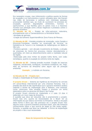 Era necessário ocupar, mas infelizmente a política quanto às formas
de ocupação e os instrumentos a serem utilizados para isto ficaram
nas mãos de burocratas e políticos com interesses pessoais,
provocando medidas que, ao invés de auxiliarem no processo de
ocupação, geraram degradações ambientais, humana e
oportunismos, o que facilitou para os países ricos e a imprensa
mundial sua utilização como críticas negativas e protestos contra o
governo brasileiro.
1) Década de 70 - Projeto de infra-estrutura rodoviária,
principalmente com a Transamazônica e a Perimetral Norte.
-Atividade de garimpo.
-Criação da Suframa-Superintendência Zona Franca de Manaus.
2) Década de 80 - Grandes projetos de mineração, como Carajás e
Oriximiná-Trombetas, resultou na construção de ferrovia, na
hidrelétrica de Tucuruí e na instalação de metalúrgicas em Belém e
São Luís.
-Fronteira agrícola – com elevado investimento do Estado, a atração
de empresas do Centro-Sul provocou intenso desmatamento e
queimadas, em meio ao desconhecimento sobre a realidade natural
da região.
-Elaboração pela área militar do projeto Calha Norte, com visão
estratégica, quanto à ocupação do extremo norte da região.
3) Década de 90 - Intensa pressão mundial. Criação de reservas
indígenas, extrativistas, ecológicas, corredores ecológicos, etc. Hoje,
40% do território da Amazônia sofre algum tipo de proteção
ambiental.
Exemplo.: o incêndio em Roraima.
4) Década de 70 – Projeto Jarí.
Criação e implantação do Projeto Sivam/Sipam.
O projeto Sivam – Sistema de Vigilância da Amazônia foi vencido
em concorrência internacional por uma empresa francesa, mas a
pressão dos EUA foi tão significativa que o governo brasileiro acabou
cedendo o direito de implantação para a Ratheon, uma empresa
norte- americana. Esta situação chegou a provocar um atrito
diplomático entre os governos do Brasil e da França.
O projeto Sivam encontra-se implantado e a cada 15 dias é
elaborado um novo mapa da Amazônia.
A questão que deve ser discutida não é propriamente o projeto
Sivam mas sim, quanto às necessidades de o Brasil ter as
informações do que estava ocorrendo na Amazônia. Vendo a situação
desta forma é óbvio que não precisava ser o projeto Sivam mas
alguma coisa o governo brasileiro precisava fazer, pois não tínhamos
conhecimento sobre o que ocorria de ilegal ou não nesta região.
Portanto, a questão que deve ser debatida à forma de implantação
do projeto e não a sua necessidade.
Base de lançamento de foguetes
 