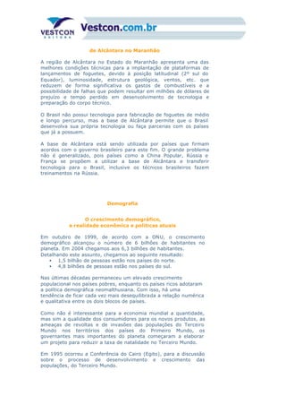 de Alcântara no Maranhão
A região de Alcântara no Estado do Maranhão apresenta uma das
melhores condições técnicas para a implantação de plataformas de
lançamentos de foguetes, devido à posição latitudinal (2º sul do
Equador), luminosidade, estrutura geológica, ventos, etc. que
reduzem de forma significativa os gastos de combustíveis e a
possibilidade de falhas que podem resultar em milhões de dólares de
prejuízo e tempo perdido em desenvolvimento de tecnologia e
preparação do corpo técnico.
O Brasil não possui tecnologia para fabricação de foguetes de médio
e longo percurso, mas a base de Alcântara permite que o Brasil
desenvolva sua própria tecnologia ou faça parcerias com os países
que já a possuem.
A base de Alcântara está sendo utilizada por países que firmam
acordos com o governo brasileiro para este fim. O grande problema
não é generalizado, pois países como a China Popular, Rússia e
França se propõem a utilizar a base de Alcântara e transferir
tecnologia para o Brasil, inclusive os técnicos brasileiros fazem
treinamentos na Rússia.
Demografia
O crescimento demográfico,
a realidade econômica e políticas atuais
Em outubro de 1999, de acordo com a ONU, o crescimento
demográfico alcançou o número de 6 bilhões de habitantes no
planeta. Em 2004 chegamos aos 6,3 bilhões de habitantes.
Detalhando este assunto, chegamos ao seguinte resultado:
• 1,5 bilhão de pessoas estão nos países do norte.
• 4,8 bilhões de pessoas estão nos países do sul.
Nas últimas décadas permaneceu um elevado crescimento
populacional nos países pobres, enquanto os países ricos adotaram
a política demográfica neomalthusiana. Com isso, há uma
tendência de ficar cada vez mais desequilibrada a relação numérica
e qualitativa entre os dois blocos de países.
Como não é interessante para a economia mundial a quantidade,
mas sim a qualidade dos consumidores para os novos produtos, as
ameaças de revoltas e de invasões das populações do Terceiro
Mundo nos territórios dos países do Primeiro Mundo, os
governantes mais importantes do planeta começaram a elaborar
um projeto para reduzir a taxa de natalidade no Terceiro Mundo.
Em 1995 ocorreu a Conferência do Cairo (Egito), para a discussão
sobre o processo de desenvolvimento e crescimento das
populações, do Terceiro Mundo.
 