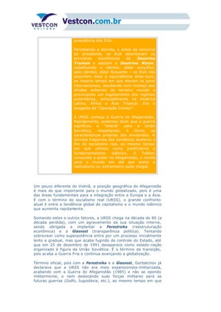 presidência dos EUA.
b)
Percebendo a derrota, e antes da renúncia
do presidente, os EUA abandonam os
princípios econômicos da Doutrina
Truman e adotam a Doutrina Nixon,
substituindo o câmbio, dólar ouro/fixo,
pelo câmbio, dólar flutuante – os EUA não
assumem mais a equivalência dólar-ouro,
ao mesmo tempo em que elevam os juros
internacionais, resultando num inchaço das
dívidas externas do terceiro mundo e
provocando um esgotamento dos regimes
autoritários, principalmente na América
Latina, África e Ásia Tropical. Era o
desgaste da “Operação Condor”.
A URSS começa a Guerra do Afeganistão.
Rapidamente, podemos dizer que a guerra
significou o “Vietnã” para a União
Soviética, respeitando, é óbvio, as
características próprias dos envolvidos. A
derrota fragorosa dos soviéticos acelerou o
fim do socialismo real, ao mesmo tempo
em que utilizou como justificativa o
fundamentalismo islâmico. O Taliban
conquista o poder no Afeganistão, e revela
para o mundo em até que ponto o
radicalismo ou extremismo pode chegar.
Um pouco diferente do Vietnã, a posição geográfica do Afeganistão
é mais do que importante para o mundo globalizado, pois é uma
das áreas fundamentais para a integração entre a Europa e a Ásia.
E com o término do socialismo real (URSS), o grande confronto
atual é entre a tendência global do capitalismo e o mundo islâmico
que aumenta rapidamente.
Somando estes e outros fatores, a URSS chega na década de 80 (a
década perdida), com um agravamento da sua situação interna,
sendo obrigada a implantar a Perestroika (reestruturação
econômica) e a Glasnost (transparência política). Tentando
sobreviver como superpotência entra por um processo inicialmente
lento e gradual, mas que acaba fugindo do controle do Estado, até
que em 25 de dezembro de 1991 desaparece como estado-nação
organizado à figura da União Soviética. É o término da transição,
pois acaba a Guerra Fria e continua avançando a globalização.
Término oficial, pois com a Perestroika e a Glasnost, Gorbatchov já
declarava que a URSS não era mais expansionista-militarizada,
acabando com a Guerra do Afeganistão (1985) e não se opondo
militarmente, e nem deslocando suas forças militares para as
futuras guerras (Golfo, Iugoslávia, etc.), ao mesmo tempo em que
 