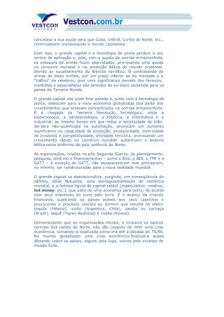 cancelava a sua ajuda para que Cuba, Vietnã, Coréia do Norte, etc.,
continuassem pressionando o mundo capitalista.
Com isso, o grande capital e a tecnologia de ponta perdem o seu
centro de aplicação e, pois, com a queda da corrida armamentista,
os estoques de armas ficam abarrotados, provocando uma queda
no consumo mundial e na produção bélica do mundo ocidental,
devido ao sucateamento do Exército soviético. O contrabando de
armas do bloco extinto, por um preço inferior ao do mercado e o
“tráfico” de cérebros, pois uma significativa parcela dos técnicos,
cientistas e especialistas são atraídos do ex-bloco socialista para os
países do Terceiro Mundo.
O grande capital não pode ficar parado e, junto com a tecnologia de
ponta, deslocam para a nova economia globalizada boa parte dos
investimentos que estavam concentrados na corrida armamentista.
É a chegada da Terceira Revolução Tecnológica, onde a
biotecnologia, a nanotecnologia, a robótica, a informática e a
industrial, ao mesmo tempo em que reduz a necessidade de mão-
de-obra não-qualificada na automação, provocam um aumento
significativo na capacidade de produção, produtividade, diversidade
de produtos e competitividade, atividade terciária, provocando um
crescimento rápido no comércio mundial, substituem o poderio
bélico como sinônimo de país-potência do Norte.
As organizações, criadas no pós-Segunda Guerra, de planejamento,
pesquisa, controle e financiamentos – como o Bird, o BID, o FMI e o
GATT – à exceção do GATT, não desapareceram mas precisaram,
no mínimo, ser reestruturadas para a nova realidade mundial.
O grande capital se desnacionaliza, surgindo, em conseqüência do
câmbio, dólar flutuante, uma desregulamentação do comércio
mundial, e a famosa figura do capital volátil (especulativo, rotativo,
hot money, etc.), que salta de uma economia para outra, de acordo
com seus interesses do lucro pelo lucro. É o avanço da ciranda
financeira, sujeitando os países pobres aos seus caprichos e
provocando o processo cascata ou dominó que resulta no efeito
tequila (México), vinho (Argentina, Chile), samba ou cachaça
(Brasil), saquê (Tigres Asiáticos) e vodka (Rússia).
Demonstrando que as organizações oficiais, e inclusive os bancos
centrais dos países do Norte, não são capazes de reter uma crise
econômica, tornando-a localizada como era até a década de 70/80.
No mundo globalizado uma crise econômico-financeira acaba
afetando todos os países, alguns pela fuga, outros pelo excesso de
moeda forte.
 