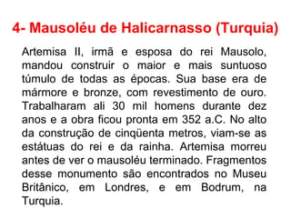 4- Mausoléu de Halicarnasso (Turquia)
Artemisa II, irmã e esposa do rei Mausolo,
mandou construir o maior e mais suntuoso
túmulo de todas as épocas. Sua base era de
mármore e bronze, com revestimento de ouro.
Trabalharam ali 30 mil homens durante dez
anos e a obra ficou pronta em 352 a.C. No alto
da construção de cinqüenta metros, viam-se as
estátuas do rei e da rainha. Artemisa morreu
antes de ver o mausoléu terminado. Fragmentos
desse monumento são encontrados no Museu
Britânico, em Londres, e em Bodrum, na
Turquia.
 