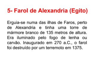 5- Farol de Alexandria (Egito)
Erguia-se numa das ilhas de Faros, perto
de Alexandria e tinha uma torre de
mármore branco de 135 metros de altura.
Era iluminado pelo fogo de lenha ou
carvão. Inaugurado em 270 a.C., o farol
foi destruído por um terremoto em 1375.
 