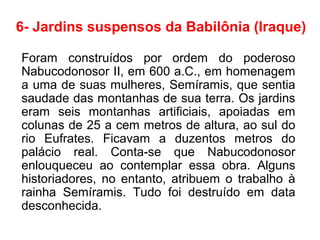 6- Jardins suspensos da Babilônia (Iraque)
Foram construídos por ordem do poderoso
Nabucodonosor II, em 600 a.C., em homenagem
a uma de suas mulheres, Semíramis, que sentia
saudade das montanhas de sua terra. Os jardins
eram seis montanhas artificiais, apoiadas em
colunas de 25 a cem metros de altura, ao sul do
rio Eufrates. Ficavam a duzentos metros do
palácio real. Conta-se que Nabucodonosor
enlouqueceu ao contemplar essa obra. Alguns
historiadores, no entanto, atribuem o trabalho à
rainha Semíramis. Tudo foi destruído em data
desconhecida.
 