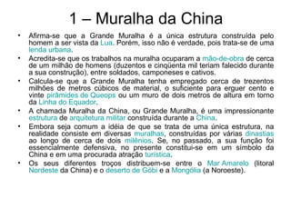 1 – Muralha da China
• Afirma-se que a Grande Muralha é a única estrutura construída pelo
homem a ser vista da Lua. Porém, isso não é verdade, pois trata-se de uma
lenda urbana.
• Acredita-se que os trabalhos na muralha ocuparam a mão-de-obra de cerca
de um milhão de homens (duzentos e cinqüenta mil teriam falecido durante
a sua construção), entre soldados, camponeses e cativos.
• Calcula-se que a Grande Muralha tenha empregado cerca de trezentos
milhões de metros cúbicos de material, o suficiente para erguer cento e
vinte pirâmides de Queops ou um muro de dois metros de altura em torno
da Linha do Equador.
• A chamada Muralha da China, ou Grande Muralha, é uma impressionante
estrutura de arquitetura militar construída durante a China.
• Embora seja comum a idéia de que se trata de uma única estrutura, na
realidade consiste em diversas muralhas, construídas por várias dinastias
ao longo de cerca de dois milênios. Se, no passado, a sua função foi
essencialmente defensiva, no presente constitui-se em um símbolo da
China e em uma procurada atração turística.
• Os seus diferentes troços distribuem-se entre o Mar Amarelo (litoral
Nordeste da China) e o deserto de Góbi e a Mongólia (a Noroeste).
 
