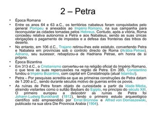 2 – Petra
• Época Romana
• Entre os anos 64 e 63 a.C., os territórios nabateus foram conquistados pelo
general Pompeu e anexados ao Império Romano, na sua campanha para
reconquistar as cidades tomadas pelos Hebreus. Contudo, após a vitória, Roma
concedeu relativa autonomia a Petra e aos Nabateus, sendo as suas únicas
obrigações o pagamento de impostos e a defesa das fronteiras das tribos do
deserto.
• No entanto, em 106 d.C., Trajano retirou-lhes este estatuto, convertendo Petra
e Nabateia em províncias sob o controlo directo de Roma (Arábia Petrae).
Adriano, seu sucessor, rebaptizou-a de Hadriana Petrae, em honra de si
próprio.
• Época Bizantina
• Em 313 d.C., o Cristianismo converteu-se na religião oficial do Império Romano,
o que teve as suas repercussões na região de Petra. Em 395, Constantino
fundou o Império Bizantino, com capital em Constatinopla (atual Istambul).
• Petra – Por pesquisas acredita-se que as primeiras construções de Petra datam
de 1.200 a.C., sendo durante séculos motivo de guerras entre os povos.
• As ruínas de Petra foram objeto de curiosidade a partir da Idade Média,
atraíndo visitantes como o sultão Baybars do Egipto, no princípio do século XIII.
O primeiro europeu a descobrir as ruínas de Petra foi
Johann Ludwig Burckhardt (1812), tendo o primeiro estudo arqueológico
científico sido empreendido por Ernst Brünnow e Alfred von Domaszewski,
publicado na sua obra Die Provincia Arabia (1904).
 