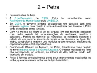 2 – Petra
• Petra nos dias de hoje
• A 6 de Dezembro de 1985, Petra foi reconhecida como
Patrimônio da Humanidade pela UNESCO.
• Em 2004, o governo jordano estabeleceu um contrato com uma
empresa inglesa para construir uma auto-estrada que levasse a Petra
tanto estudiosos como turistas.
• Com 42 metros de altura e 30 de largura, em sua fachada esculpida
com pedra rosada há representações de mulheres, cavalos e
soldados... Peritos no domínio da hidráulica, os nabateus dotaram a
cidade de um enorme sistema de túneis e de câmaras de água. Um
teatro, construído à imagem dos modelos greco-romanos, dispunha de
capacidade para 4000 espectadores.
• O edifício da Câmara do Tesouro, em Petra, foi utilizado como cenário
no filme Indiana Jones e a Última Cruzada. O interior mostrado no filme
não corresponde, no entanto, ao interior do dito edifício, tendo sido
fabricado em estúdio.
• Petra é famosa principalmente pelos seus monumentos escavados na
rocha, que apresentam fachadas de tipo helenístico.
 