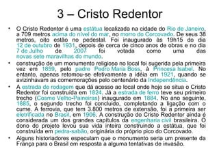 3 – Cristo Redentor
• O Cristo Redentor é uma estátua localizada na cidade do Rio de Janeiro,
a 709 metros acima do nível do mar, no morro do Corcovado. De seus 38
metros, oito estão no pedestal. Foi inaugurado às 19h15 do dia
12 de outubro de 1931, depois de cerca de cinco anos de obras e no dia
7 de Julho de 2007 foi votada como uma das
novas sete maravilhas do mundo.
• construção de um monumento religioso no local foi sugerida pela primeira
vez em 1859, pelo padre Pedro Maria Boss, à Princesa Isabel. No
entanto, apenas retomou-se efetivamente a idéia em 1921, quando se
avizinhavam as comemorações pelo centenário da Independência.
• A estrada de rodagem que dá acesso ao local onde hoje se situa o Cristo
Redentor foi construída em 1824. Já a estrada de ferro teve seu primeiro
trecho (Cosme Velho-Paineiras) inaugurado em 1884. No ano seguinte,
1885, o segundo trecho foi concluido, completando a ligação com o
cume. A ferrovia, que tem 3.800 metros de extensão, foi a primeira ser
eletrificada no Brasil, em 1906. A construção do Cristo Redentor ainda é
considerada um dos grandes capítulos da engenharia civil brasileira. O
dono do projeto levou sua vida inteira construindo a estátua, que foi
construída em pedra-sabão, originária do próprio pico do Corcovado.
• Alguns historiadores especulam que o monumento seria um presente da
França para o Brasil em resposta a alguma tentativas de invasão.
 