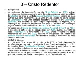 3 – Cristo Redentor
• Inauguração
• Na cerimônia da inauguração no dia 12 de Outubro de 1931, estava
previsto que a iluminação do monumento seria acionada a partir da cidade
de Nápoles, de onde o cientista italiano Guglielmo Marconi emitiria um sinal
elétrico que seria retransmitido para uma antena situada no bairro carioca
de Jacarepaguá, via uma estação receptora localizada em Dorchester,
Inglaterra. No entanto, o mau tempo impossibilitou a façanha, e a
iluminação foi acionada diretamente do local. O sistema de iluminação
original foi substituído duas vezes: em 1932 e no ano 2000.
• Tombado pelo Instituto do Patrimônio Histórico Nacional (IPHAN) em 1937,
o monumento sofre obras de recuperação em 1980, quando da visita do
papa João Paulo II e novamente em 1990. Outro conjunto de obras
importantes foi feito em 2003, quando foi inaugurado um sistema de
escadas rolantes e elevadores para facilitar o acesso à plataforma de onde
se eleva a estátua.
• Santuário católico
• Ao completar 75 anos em 12 de outubro de 2006, o Cristo Redentor foi
transformado em santuário católico do Brasil. O cardeal-arcebispo do Rio
de Janeiro, Dom Eusébio Oscar Scheid, quer que o local deixe de ser
apenas atrativo turístico e se torne local de peregrinação.
• Casamentos e batizados também poderão ocorrer aos pés da estátua, de
38 metros de altura, possivelmente a partir do primeiro semestre do ano
que vem, após o término de obras que ainda não foram iniciadas.
 