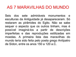 AS 7 MARAVILHAS DO MUNDO
Seis dos sete admiráveis monumentos e
esculturas da Antiguidade já desapareceram. Só
restaram as pirâmides do Egito. Não se sabe
sequer o aspecto que os outros tinham, mas é
possível imaginá-los a partir de descrições
imperfeitas e das reproduções estilizadas em
moedas. A primeira lista das maravilhas do
mundo teria sido feita pelo poeta grego Antípatro
de Sídon, entre os anos 150 a 120 a.C.
 