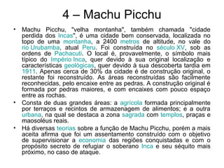 4 – Machu Picchu
• Machu Picchu, "velha montanha", também chamada "cidade
perdida dos Incas", é uma cidade bem conservada, localizada no
topo de uma montanha, a 2400 metros de altitude, no vale do
rio Urubamba, atual Peru. Foi construída no século XV, sob as
ordens de Pachacuti. O local é, provavelmente, o símbolo mais
típico do Império Inca, quer devido à sua original localização e
características geológicas, quer devido à sua descoberta tardia em
1911. Apenas cerca de 30% da cidade é de construção original, o
restante foi reconstruído. As áreas reconstruídas são facilmente
reconhecidas, pelo encaixe entre as pedras. A construção original é
formada por pedras maiores, e com encaixes com pouco espaço
entre as rochas.
• Consta de duas grandes áreas: a agrícola formada principalmente
por terraços e recintos de armazenagem de alimentos; e a outra
urbana, na qual se destaca a zona sagrada com templos, praças e
maosoléus reais.
• Há diversas teorias sobre a função de Machu Picchu, porém a mais
aceita afirma que foi um assentamento construído com o objetivo
de supervisionar a economia das regiões conquistadas e com o
propósito secreto de refugiar o soberano Inca e seu séquito mais
próximo, no caso de ataque.
 