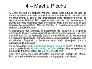 4 – Machu Picchu
• A 2.400 metros de altitude, Machu Picchu está situada no alto de
uma montanha, cercada por outras montanhas e circundada pelo
rio Urubamba, o que e lhe proporciona uma atmosfera única de
segurança e beleza. Isto explica que não foi por acaso que a
civilização Inca escolheu esta montanha. Pela obra humana e pela
localização geográfica Machu Picchu é considerada patrimônio
cultural da humanidade.
• A disposição dos prédios, a excelência do trabalho, e o grande
número de terraços para agricultura são impressionantes. No meio
das montanhas, os templos, casas e cemitérios estão distribuídos
de maneira organizada, abrindo ruas e aproveitando o espaço com
escadarias. Segundo a histórica inca, tudo planejado para a
passagem do deus sol.
• Foi o professor norte-americano Hiram Bingham quem, à frente de
uma expedição da Universidade de Yale, redescobriu e apresentou
ao mundo Machu Picchu em 24 de julho de 1911.
• Em 1997 aconteceu um desastre histórico na cidade de Machu
Picchu, um incêndio destruiu parte da vegetação da cidade.
 