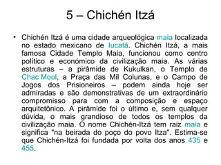 5 – Chichén Itzá
• Chichén Itzá é uma cidade arqueológica maia localizada
no estado mexicano de Iucatã. Chichén Itzá, a mais
famosa Cidade Templo Maia, funcionou como centro
político e económico da civilização maia. As várias
estruturas – a pirâmide de Kukulkan, o Templo de
Chac Mool, a Praça das Mil Colunas, e o Campo de
Jogos dos Prisioneiros – podem ainda hoje ser
admiradas e são demonstrativas de um extraordinário
compromisso para com a composição e espaço
arquitetônico. A pirâmide foi o último e, sem qualquer
dúvida, o mais grandioso de todos os templos da
civilização maia. O nome Chichén-Itzá tem raiz maia e
significa "na beirada do poço do povo Itza". Estima-se
que Chichén-Itzá foi fundada por volta dos anos 435 e
455.
 