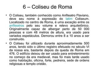 6 – Coliseu de Roma
• O Coliseu, também conhecido como Anfiteatro Flaviano,
deve seu nome à expressão do latim Coliseum.
Localizado no centro de Roma, é uma exceção entre os
anfiteatros pelo seu volume e relevo arquitetônico.
Originalmente capaz de albergar perto de 50 000
pessoas e com 48 metros de altura, era usado para
variados espetáculos. Demorou entre 8 a 10 anos a ser
construído.
• O Coliseu foi utilizado durante aproximadamente 500
anos, tendo sido o último registro efetuado no século VI
da nossa era, bastante depois da queda de Roma em
476. O edifício deixou de ser usado para entretenimento
no começo da era medieval, mas foi mais tarde usado
como habitação, oficina, forte, pedreira, sede de ordens
religiosas e templo cristão.
 