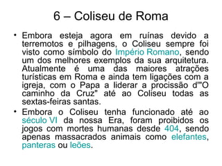 6 – Coliseu de Roma
• Embora esteja agora em ruínas devido a
terremotos e pilhagens, o Coliseu sempre foi
visto como símbolo do Império Romano, sendo
um dos melhores exemplos da sua arquitetura.
Atualmente é uma das maiores atrações
turísticas em Roma e ainda tem ligações com a
igreja, com o Papa a liderar a procissão d'"O
caminho da Cruz" até ao Coliseu todas as
sextas-feiras santas.
• Embora o Coliseu tenha funcionado até ao
século VI da nossa Era, foram proibidos os
jogos com mortes humanas desde 404, sendo
apenas massacrados animais como elefantes,
panteras ou leões.
 