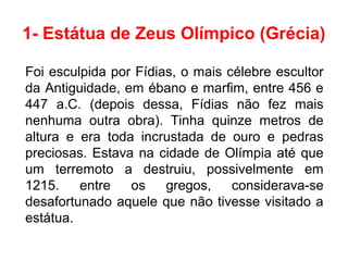 1- Estátua de Zeus Olímpico (Grécia)
Foi esculpida por Fídias, o mais célebre escultor
da Antiguidade, em ébano e marfim, entre 456 e
447 a.C. (depois dessa, Fídias não fez mais
nenhuma outra obra). Tinha quinze metros de
altura e era toda incrustada de ouro e pedras
preciosas. Estava na cidade de Olímpia até que
um terremoto a destruiu, possivelmente em
1215. entre os gregos, considerava-se
desafortunado aquele que não tivesse visitado a
estátua.
 