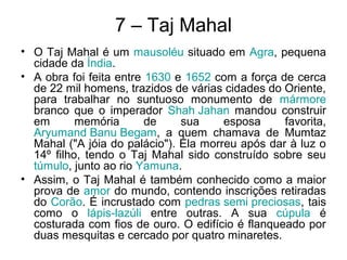 7 – Taj Mahal
• O Taj Mahal é um mausoléu situado em Agra, pequena
cidade da Índia.
• A obra foi feita entre 1630 e 1652 com a força de cerca
de 22 mil homens, trazidos de várias cidades do Oriente,
para trabalhar no suntuoso monumento de mármore
branco que o imperador Shah Jahan mandou construir
em memória de sua esposa favorita,
Aryumand Banu Begam, a quem chamava de Mumtaz
Mahal ("A jóia do palácio"). Ela morreu após dar à luz o
14º filho, tendo o Taj Mahal sido construído sobre seu
túmulo, junto ao rio Yamuna.
• Assim, o Taj Mahal é também conhecido como a maior
prova de amor do mundo, contendo inscrições retiradas
do Corão. É incrustado com pedras semi preciosas, tais
como o lápis-lazúli entre outras. A sua cúpula é
costurada com fios de ouro. O edifício é flanqueado por
duas mesquitas e cercado por quatro minaretes.
 