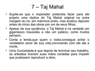 7 – Taj Mahal
• Supõe-se que o imperador pretendia fazer para ele
próprio uma réplica do Taj Mahal original na outra
margem do rio, em mármore preto, mas acabou deposto
antes do início das obras por um de seus filhos.
• Apesar de sua opulência, o Taj Mahal é na verdade um
gigantesco mausoléu e não um palácio, como muitos
pensam.
• Conta a lenda,que quem o visita,consegue achar o
verdadeiro amor de sua vida,convivendo com ele ate a
morte.
• Uma Curiosidade,é que depois de terminar seu trabalho,
os artesãos tiveram suas mãos cortadas para impedir
que pudessem reproduzir a obra.
 