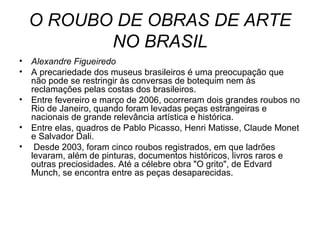 O ROUBO DE OBRAS DE ARTE
NO BRASIL
• Alexandre Figueiredo
• A precariedade dos museus brasileiros é uma preocupação que
não pode se restringir às conversas de botequim nem às
reclamações pelas costas dos brasileiros.
• Entre fevereiro e março de 2006, ocorreram dois grandes roubos no
Rio de Janeiro, quando foram levadas peças estrangeiras e
nacionais de grande relevância artística e histórica.
• Entre elas, quadros de Pablo Picasso, Henri Matisse, Claude Monet
e Salvador Dali.
• Desde 2003, foram cinco roubos registrados, em que ladrões
levaram, além de pinturas, documentos históricos, livros raros e
outras preciosidades. Até a célebre obra "O grito", de Edvard
Munch, se encontra entre as peças desaparecidas.
 