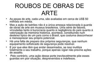 ROUBOS DE OBRAS DE
ARTE
• As peças de arte, cada uma, são avaliadas em cerca de US$ 50
milhões em média.
• Mas a ação de ladrões não é a única ameaça relacionada à guarda
de obras de arte em museus brasileiros. Uma série de fatores,
vinculadas tanto à burocracia quanto à negligência do país quanto à
valorização da memória histórica, acontece, constituindo num
desleixo típico de um país como o Brasil, que costuma desconhecer
e menosprezar seu próprio potencial.
• Há uma falta de preparo dos próprios seguranças, que nenhum
equipamento sofisticado de segurança pode resolver.
• E por que eles têm que andar desarmados, se isso inutiliza
totalmente o seu trabalho, porque apenas vigiar não previne ações
de assalto.
• Pelo contrário, uma ação desse porte inevitavelmente põe esses
guardas em pior situação, desprevenidos e indefesos.
 