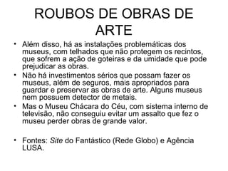 ROUBOS DE OBRAS DE
ARTE
• Além disso, há as instalações problemáticas dos
museus, com telhados que não protegem os recintos,
que sofrem a ação de goteiras e da umidade que pode
prejudicar as obras.
• Não há investimentos sérios que possam fazer os
museus, além de seguros, mais apropriados para
guardar e preservar as obras de arte. Alguns museus
nem possuem detector de metais.
• Mas o Museu Chácara do Céu, com sistema interno de
televisão, não conseguiu evitar um assalto que fez o
museu perder obras de grande valor.
• Fontes: Site do Fantástico (Rede Globo) e Agência
LUSA.
 