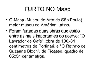 FURTO NO Masp
• O Masp (Museu de Arte de São Paulo),
maior museu da América Latina.
• Foram furtadas duas obras que estão
entre as mais importantes do acervo: "O
Lavrador de Café", obra de 100x81
centímetros de Portinari, e "O Retrato de
Suzanne Bloch", de Picasso, quadro de
65x54 centímetros.
 
