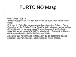 FURTO NO Masp
•
08/01/2008 - 23h18
*Polícia recupera na Grande São Paulo as duas telas furtadas do
Masp
• Policiais do Deic (Departamento de Investigações Sobre o Crime
Organizado) da Polícia Civil de São Paulo localizaram na terça-feira
(8) em Ferraz de Vasconcelos (39 km a leste de São Paulo) as
telas "O Lavrador de Café" (1939), de Candido Portinari, e "Retrato
de Suzanne Bloch", de Pablo Picasso (1904).
• As obras, que haviam sido furtadas em 20 de dezembro do ano
passado, estavam intactas. Dois suspeitos foram presos.
 
