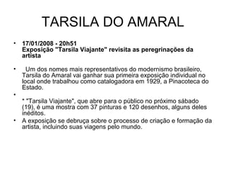TARSILA DO AMARAL
• 17/01/2008 - 20h51
Exposição "Tarsila Viajante" revisita as peregrinações da
artista
• Um dos nomes mais representativos do modernismo brasileiro,
Tarsila do Amaral vai ganhar sua primeira exposição individual no
local onde trabalhou como catalogadora em 1929, a Pinacoteca do
Estado.
•
* "Tarsila Viajante", que abre para o público no próximo sábado
(19), é uma mostra com 37 pinturas e 120 desenhos, alguns deles
inéditos.
• A exposição se debruça sobre o processo de criação e formação da
artista, incluindo suas viagens pelo mundo.
 