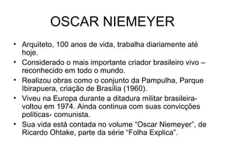 OSCAR NIEMEYER
• Arquiteto, 100 anos de vida, trabalha diariamente até
hoje.
• Considerado o mais importante criador brasileiro vivo –
reconhecido em todo o mundo.
• Realizou obras como o conjunto da Pampulha, Parque
Ibirapuera, criação de Brasília (1960).
• Viveu na Europa durante a ditadura militar brasileira-
voltou em 1974. Ainda continua com suas convicções
políticas- comunista.
• Sua vida está contada no volume “Oscar Niemeyer”, de
Ricardo Ohtake, parte da série “Folha Explica”.
 