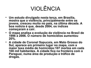 VIOLÊNCIA
• Um estudo divulgado nesta terça, em Brasília,
mostra que a violência, principalmente entre os
jovens, cresceu muito no país, na última década. A
boa notícia é que, desde 2004, os índices
começaram a cair.
• O mapa analisa a evolução da violência no Brasil de
1996 a 2006. O número de homicídios aumentou
20%.
• A cidade de Coronel Sapucaia, em Mato Grosso do
Sul, aparece em primeiro lugar no mapa, com a
maior taxa média de homicídos:107 mortos em cada
100 mil habitantes. A cidade fica na fronteira com o
Paraguai, numa área de produção e tráfico de
drogas.
 