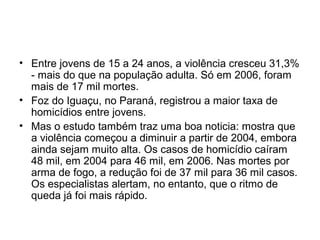 • Entre jovens de 15 a 24 anos, a violência cresceu 31,3%
- mais do que na população adulta. Só em 2006, foram
mais de 17 mil mortes.
• Foz do Iguaçu, no Paraná, registrou a maior taxa de
homicídios entre jovens.
• Mas o estudo também traz uma boa noticia: mostra que
a violência começou a diminuir a partir de 2004, embora
ainda sejam muito alta. Os casos de homicídio caíram
48 mil, em 2004 para 46 mil, em 2006. Nas mortes por
arma de fogo, a redução foi de 37 mil para 36 mil casos.
Os especialistas alertam, no entanto, que o ritmo de
queda já foi mais rápido.
 