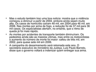 • Mas o estudo também traz uma boa noticia: mostra que a violência
começou a diminuir a partir de 2004, embora ainda sejam muito
alta. Os casos de homicídio caíram 48 mil, em 2004 para 46 mil, em
2006. Nas mortes por arma de fogo, a redução foi de 37 mil para 36
mil casos. Os especialistas alertam, no entanto, que o ritmo de
queda já foi mais rápido.
• As mortes por acidentes de transporte também diminuíram. Os
pedestres ainda são as maiores vitimas, mas entre os motociclistas
o aumento do número de morte foi maior: saltou de três mil, em
2002, para quase sete mil em 2006.
• A campanha do desarmamento será retomada este ano. O
secretário executivo do ministério da Justiça, Luis Paulo Barreto,
disse que o governo voltará a indenizar quem entregar sua arma.
 