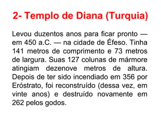 2- Templo de Diana (Turquia)
Levou duzentos anos para ficar pronto —
em 450 a.C. — na cidade de Éfeso. Tinha
141 metros de comprimento e 73 metros
de largura. Suas 127 colunas de mármore
atingiam dezenove metros de altura.
Depois de ter sido incendiado em 356 por
Eróstrato, foi reconstruído (dessa vez, em
vinte anos) e destruído novamente em
262 pelos godos.
 