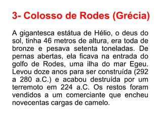 3- Colosso de Rodes (Grécia)
A gigantesca estátua de Hélio, o deus do
sol, tinha 46 metros de altura, era toda de
bronze e pesava setenta toneladas. De
pernas abertas, ela ficava na entrada do
golfo de Rodes, uma ilha do mar Egeu.
Levou doze anos para ser construída (292
a 280 a.C.) e acabou destruída por um
terremoto em 224 a.C. Os restos foram
vendidos a um comerciante que encheu
novecentas cargas de camelo.
 