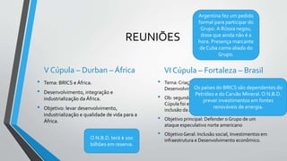 REUNIÕES
V Cúpula – Durban – África
• Tema: BRICS e África.
• Desenvolvimento, integração e
industrialização da África.
• Objetivo: levar desenvolvimento,
industrialização e qualidade de vida para a
África.
VI Cúpula – Fortaleza – Brasil
• Tema: Criação do N.B.D. (Novo Banco de
Desenvolvimento) cidade de Xangai - China
• Ob: segunda vez que o Brasil recebe a Cupula.A II
Cúpula foi em Brasília em 2010 e o tema foi a
inclusão da África do Sul no Grupo.
• Objetivo principal: Defender o Grupo de um
ataque especulativo norte americano
• Objetivo Geral: Inclusão social, Investimentos em
infraestrutura e Desenvolvimento econômico.
Os países do BRICS são dependentes do
Petróleo e do Carvão Mineral. O N.B.D.
prever investimentos em fontes
renováveis de energia.
Argentina fez um pedido
formal para participar do
Grupo. A Rússia negou,
disse que ainda não é a
hora. Presença marcante
de Cuba como aliado do
Grupo.
O N.B.D. terá $ 100
bilhões em reserva.
 