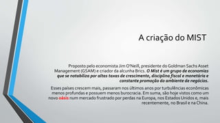 A criação do MIST
Proposto pelo economista Jim O'Neill, presidente do Goldman SachsAsset
Management (GSAM) e criador da alcunha Brics. O Mist é um grupo de economias
que se notabiliza por altas taxas de crescimento, disciplina fiscal e monetária e
constante promoção do ambiente de negócios.
Esses países crescem mais, passaram nos últimos anos por turbulências econômicas
menos profundas e possuem menos burocracia. Em suma, são hoje vistos como um
novo oásis num mercado frustrado por perdas na Europa, nos Estados Unidos e, mais
recentemente, no Brasil e na China.
 