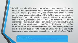 • O'Neill - que não utiliza mais o termo "economias emergentes" para se
referir aos BRICS por achar que elas "já emergiram" - criou o grupo dos onze
incluindo nações que, anos atrás, não seriam nem lembradas como
promessas de ganho aos investidores. Além do Mist, o economista escolheu
Bangladesh, Egito, Irã, Nigéria, Paquistão, Filipinas e Vietnã como
mercados que, juntamente com os BRICS, se tornariam as maiores
economias do século XXI. De acordo com as estimativas do executivo, Brics
e Mist terão juntos um Produto Interno Bruto (PIB) de cerca de 12 trilhões
de dólares ao fim desta década em termos reais - dois terços provenientes
dos Brics e um terço do total vindo da China. "Os Brics são muito
importantes e ainda não se pode compará-los com os MIST", afirma O'Neill.
Trecho extraído do site: http://veja.abril.com.br/noticia/economia/com-brics-em-
baixa-mist-surge-como-novo-oasis-economico/
 