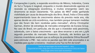 • Comparações à parte, a expansão econômica de México, Indonésia, Coreia
do Sul e Turquia é inegável, enquanto o mundo desenvolvido agoniza em
recessão ou estagnação econômica, e muitos emergentes veem seu
dinamismo se esvair claramente. "Os países do MIST estão ganhando
visibilidade por causa da desaceleração dos Brics. Brasil, Índia e China estão
experimentando taxas de crescimento abaixo do previsto neste ano, não
apenas devido ao ciclo econômico, mas também porque tomaram medidas
que não foram tão bem recebidas pelos mercados", afirma Christopher
Garman, diretor de estratégia de mercados emergentes da Eurasia Group.
No caso do Brasil, em particular, ele diz que o investidor está pessimista,
sobretudo, com o baixo crescimento - que deve encerrar o ano em 1,75%
segundo previsões do mercado financeiro. Contudo, ele lembra que os
mesmos investidores avaliam que os esforços da presidente Dilma Rousseff
para estimular o PIB - tais como os pacotes que têm sido anunciados e as
medidas para ajudar a indústria - mostram uma "luz no fim do túnel".
Trecho da reportagem da revistaVejaabril – 2012.
Disponível em:http: //veja.abril.com.br/noticia/economia/com-brics-em-baixa-
mist-surge-como-novo-oasis-economico/
 
