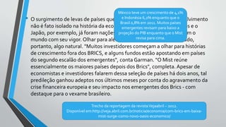 • O surgimento de levas de países que dão um salto rumo ao desenvolvimento
não é fato isolado na história da economia global. Os Estados Unidos e o
Japão, por exemplo, já foram nações emergentes que surpreenderam o
mundo com seu vigor. Olhar para além dos Brics pode ser considerado,
portanto, algo natural. "Muitos investidores começam a olhar para histórias
de crescimento fora dos BRICS, e alguns fundos estão apostando em países
do segundo escalão dos emergentes", conta Garman. "O Mist reúne
essencialmente os maiores países depois dos Brics", completa. Apesar de
economistas e investidores falarem dessa seleção de países há dois anos, tal
predileção ganhou adeptos nos últimos meses por conta do agravamento da
crise financeira europeia e seu impacto nos emergentes dos Brics - com
destaque para o vexame brasileiro.
Trecho da reportagem da revistaVejaabril – 2012.
Disponível em:http://veja.abril.com.br/noticia/economia/com-brics-em-baixa-
mist-surge-como-novo-oasis-economico/
México teve um crescimento de 4,1%
e Indonésia 6,2% enquanto que o
Brasil 0,8% em 2011. Muitos países
emergentes revisam para baixo a
projeção do PIB enquanto que o Mist
revisa para cima.
 