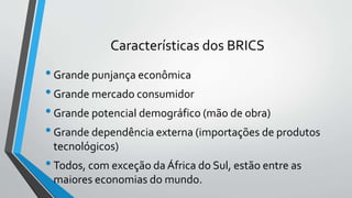 Características dos BRICS
•Grande punjança econômica
•Grande mercado consumidor
•Grande potencial demográfico (mão de obra)
•Grande dependência externa (importações de produtos
tecnológicos)
•Todos, com exceção da África do Sul, estão entre as
maiores economias do mundo.
 