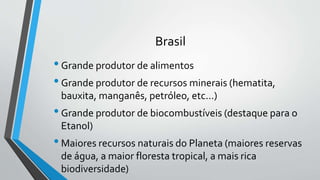 Brasil
•Grande produtor de alimentos
•Grande produtor de recursos minerais (hematita,
bauxita, manganês, petróleo, etc...)
•Grande produtor de biocombustíveis (destaque para o
Etanol)
•Maiores recursos naturais do Planeta (maiores reservas
de água, a maior floresta tropical, a mais rica
biodiversidade)
 